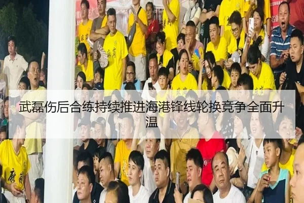 武磊伤后合练持续推进海港锋线轮换竞争全面升温